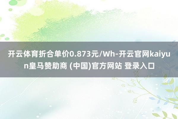 开云体育折合单价0.873元/Wh-开云官网kaiyun皇马赞助商 (中国)官方网站 登录入口