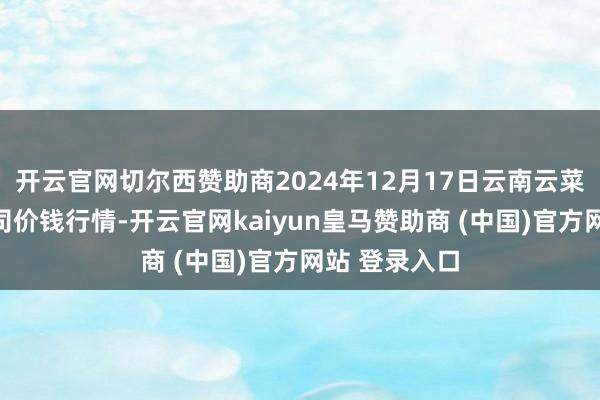 开云官网切尔西赞助商2024年12月17日云南云菜集团有限公司价钱行情-开云官网kaiyun皇马赞助商 (中国)官方网站 登录入口