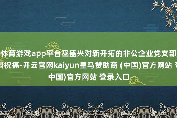 体育游戏app平台巫盛兴对新开拓的非公企业党支部暗示浓烈祝福-开云官网kaiyun皇马赞助商 (中国)官方网站 登录入口