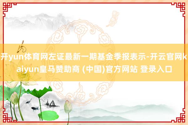 开yun体育网左证最新一期基金季报表示-开云官网kaiyun皇马赞助商 (中国)官方网站 登录入口