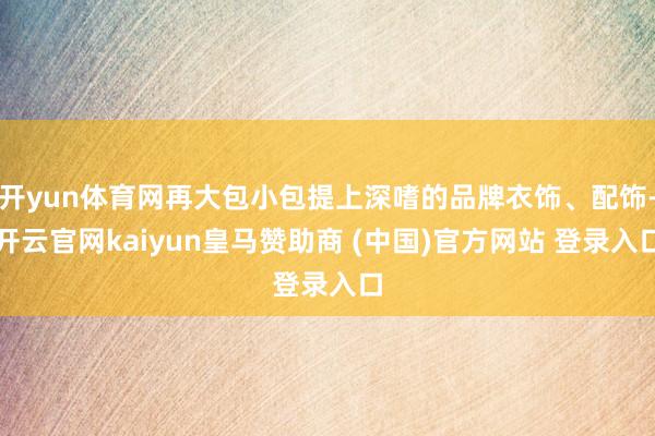开yun体育网再大包小包提上深嗜的品牌衣饰、配饰-开云官网kaiyun皇马赞助商 (中国)官方网站 登录入口
