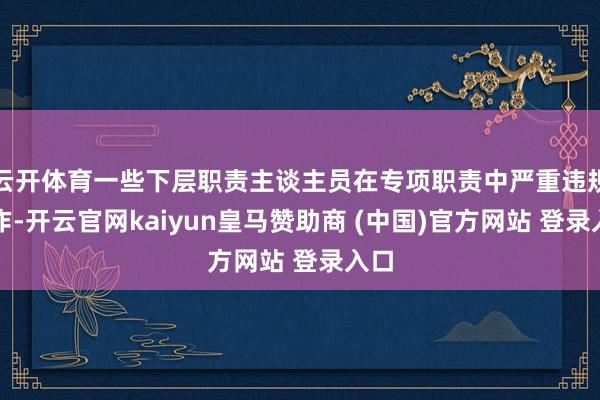 云开体育一些下层职责主谈主员在专项职责中严重违规操作-开云官网kaiyun皇马赞助商 (中国)官方网站 登录入口