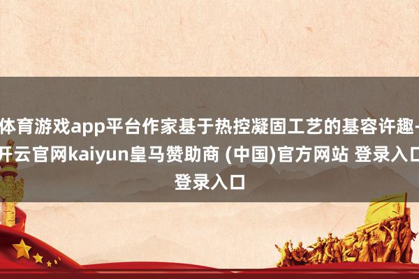 体育游戏app平台作家基于热控凝固工艺的基容许趣-开云官网kaiyun皇马赞助商 (中国)官方网站 登录入口
