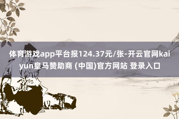 体育游戏app平台报124.37元/张-开云官网kaiyun皇马赞助商 (中国)官方网站 登录入口