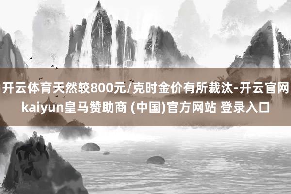 开云体育天然较800元/克时金价有所裁汰-开云官网kaiyun皇马赞助商 (中国)官方网站 登录入口