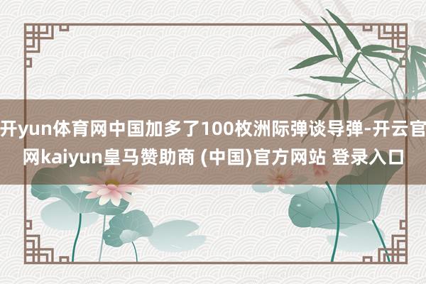 开yun体育网中国加多了100枚洲际弹谈导弹-开云官网kaiyun皇马赞助商 (中国)官方网站 登录入口