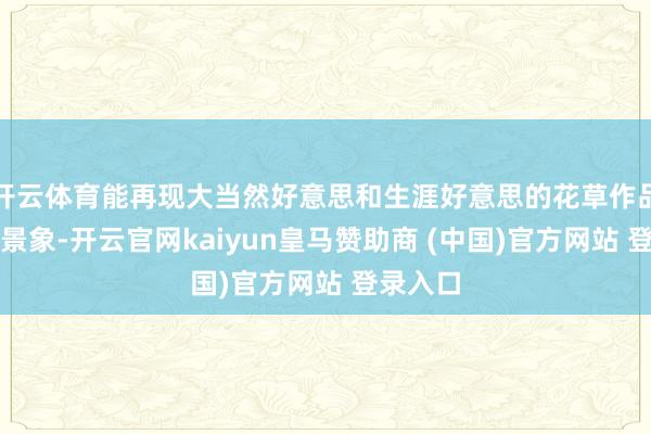 开云体育能再现大当然好意思和生涯好意思的花草作品的艺术景象-开云官网kaiyun皇马赞助商 (中国)官方网站 登录入口