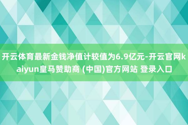 开云体育最新金钱净值计较值为6.9亿元-开云官网kaiyun皇马赞助商 (中国)官方网站 登录入口