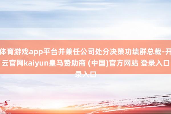 体育游戏app平台并兼任公司处分决策功绩群总裁-开云官网kaiyun皇马赞助商 (中国)官方网站 登录入口