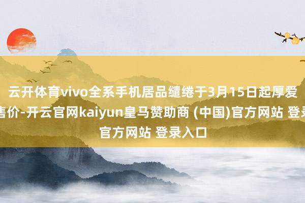云开体育vivo全系手机居品缱绻于3月15日起厚爱上调售价-开云官网kaiyun皇马赞助商 (中国)官方网站 登录入口