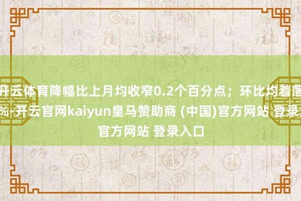 开云体育降幅比上月均收窄0.2个百分点；环比均着落0.1%-开云官网kaiyun皇马赞助商 (中国)官方网站 登录入口