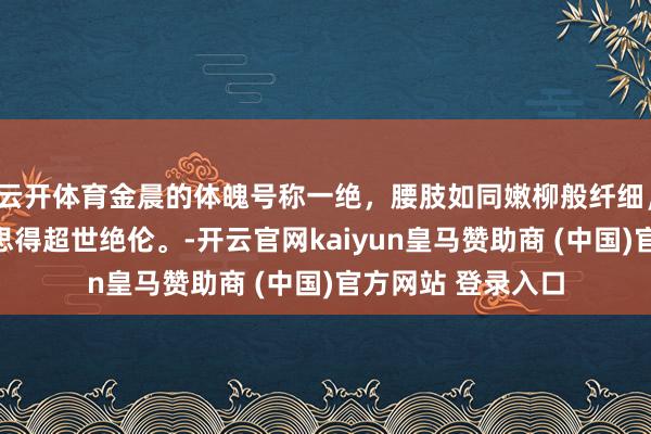 云开体育金晨的体魄号称一绝，腰肢如同嫩柳般纤细，婷婷玉立，好意思得超世绝伦。-开云官网kaiyun皇马赞助商 (中国)官方网站 登录入口