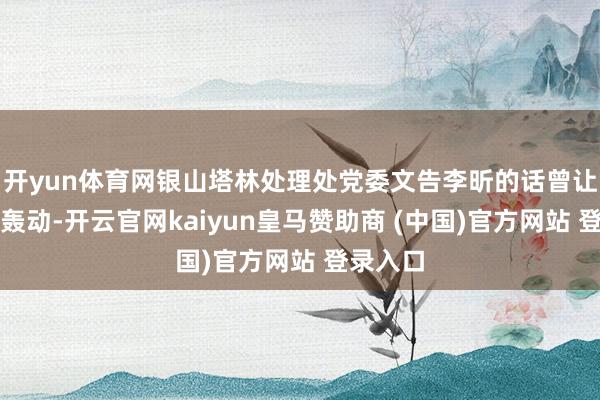 开yun体育网银山塔林处理处党委文告李昕的话曾让他荒谬轰动-开云官网kaiyun皇马赞助商 (中国)官方网站 登录入口
