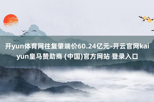 开yun体育网往复肇端价60.24亿元-开云官网kaiyun皇马赞助商 (中国)官方网站 登录入口