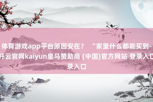 体育游戏app平台原因安在？  “家里什么都能买到-开云官网kaiyun皇马赞助商 (中国)官方网站 登录入口
