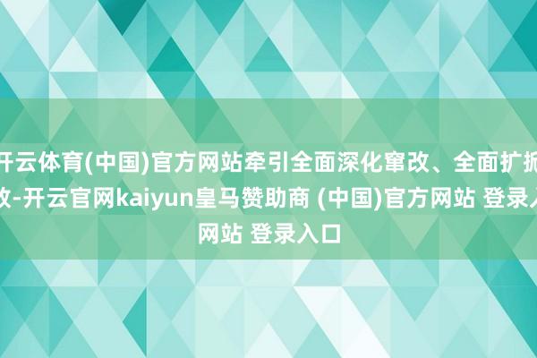 开云体育(中国)官方网站牵引全面深化窜改、全面扩掀绽放-开云官网kaiyun皇马赞助商 (中国)官方网站 登录入口