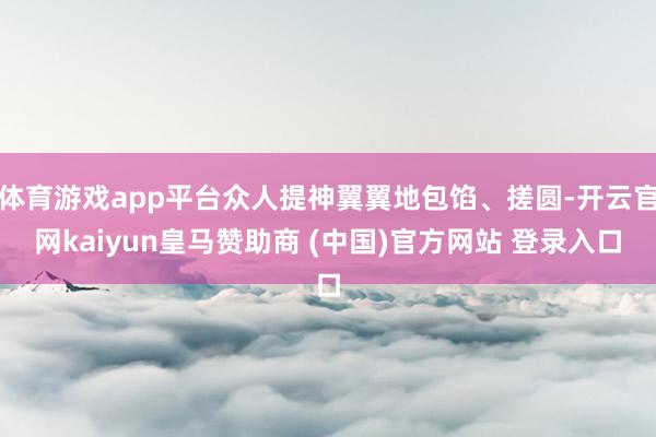 体育游戏app平台众人提神翼翼地包馅、搓圆-开云官网kaiyun皇马赞助商 (中国)官方网站 登录入口