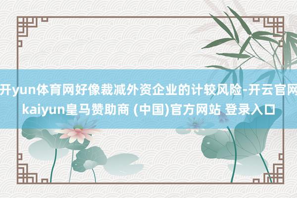 开yun体育网好像裁减外资企业的计较风险-开云官网kaiyun皇马赞助商 (中国)官方网站 登录入口