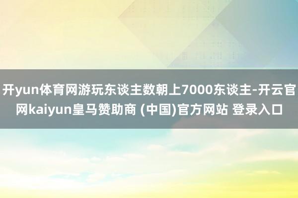 开yun体育网游玩东谈主数朝上7000东谈主-开云官网kaiyun皇马赞助商 (中国)官方网站 登录入口