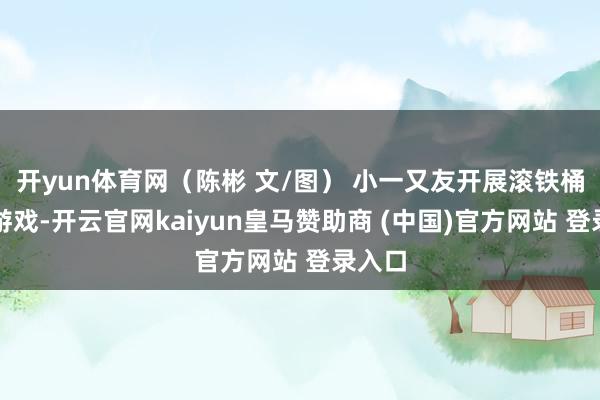 开yun体育网(陈彬 文/图) 小一又友开展滚铁桶意旨游戏-开云官网kaiyun皇马赞助商 (中国)官方网站 登录入口