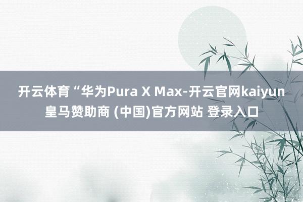 开云体育“华为Pura X Max-开云官网kaiyun皇马赞助商 (中国)官方网站 登录入口