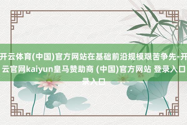 开云体育(中国)官方网站在基础前沿规模艰苦争先-开云官网kaiyun皇马赞助商 (中国)官方网站 登录入口