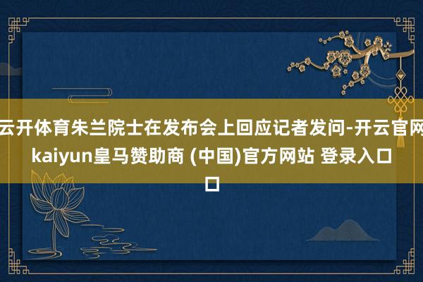 云开体育朱兰院士在发布会上回应记者发问-开云官网kaiyun皇马赞助商 (中国)官方网站 登录入口