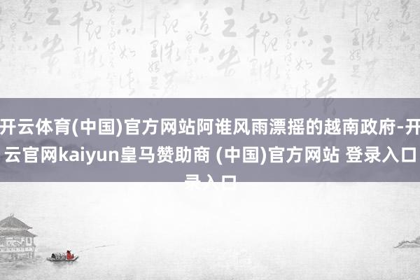 开云体育(中国)官方网站阿谁风雨漂摇的越南政府-开云官网kaiyun皇马赞助商 (中国)官方网站 登录入口