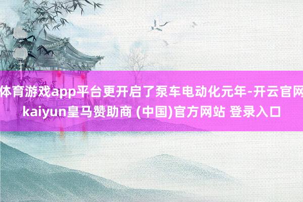 体育游戏app平台更开启了泵车电动化元年-开云官网kaiyun皇马赞助商 (中国)官方网站 登录入口