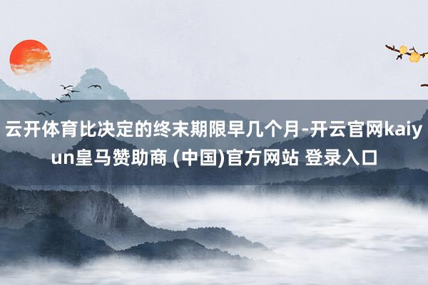 云开体育比决定的终末期限早几个月-开云官网kaiyun皇马赞助商 (中国)官方网站 登录入口