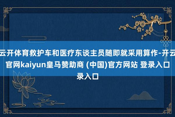 云开体育救护车和医疗东谈主员随即就采用算作-开云官网kaiyun皇马赞助商 (中国)官方网站 登录入口