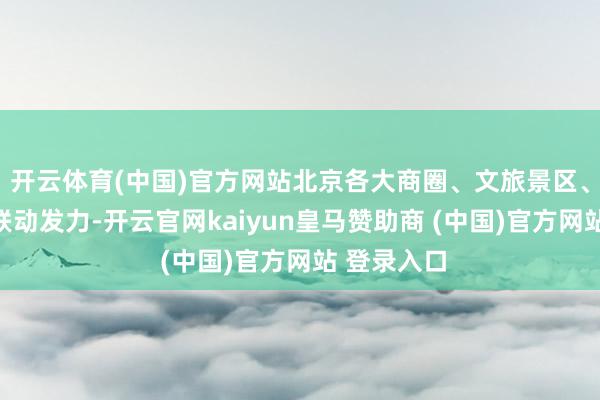 开云体育(中国)官方网站北京各大商圈、文旅景区、餐饮企业联动发力-开云官网kaiyun皇马赞助商 (中国)官方网站 登录入口
