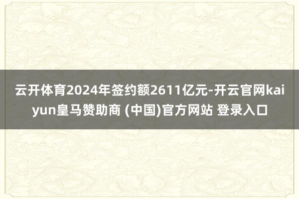 云开体育2024年签约额2611亿元-开云官网kaiyun皇马赞助商 (中国)官方网站 登录入口