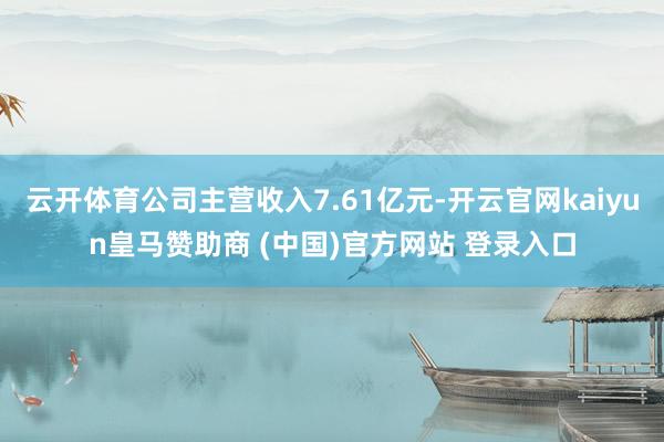 云开体育公司主营收入7.61亿元-开云官网kaiyun皇马赞助商 (中国)官方网站 登录入口