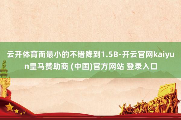 云开体育而最小的不错降到1.5B-开云官网kaiyun皇马赞助商 (中国)官方网站 登录入口