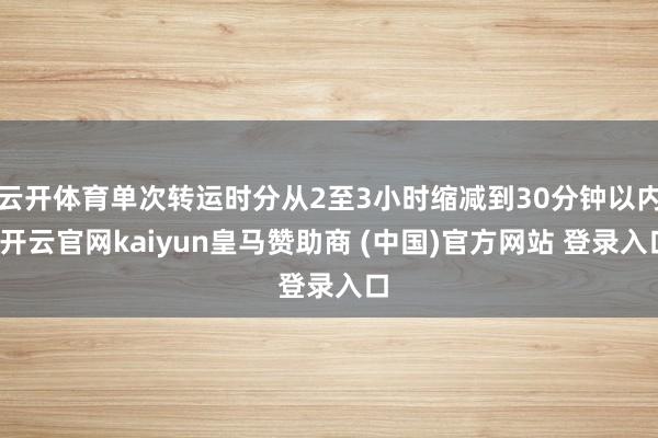 云开体育单次转运时分从2至3小时缩减到30分钟以内-开云官网kaiyun皇马赞助商 (中国)官方网站 登录入口