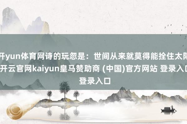 开yun体育网诗的玩忽是：世间从来就莫得能拴住太阳-开云官网kaiyun皇马赞助商 (中国)官方网站 登录入口
