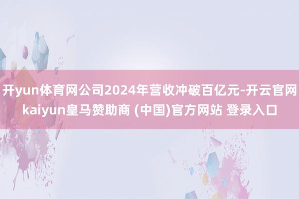 开yun体育网公司2024年营收冲破百亿元-开云官网kaiyun皇马赞助商 (中国)官方网站 登录入口
