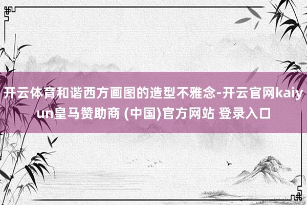 开云体育和谐西方画图的造型不雅念-开云官网kaiyun皇马赞助商 (中国)官方网站 登录入口