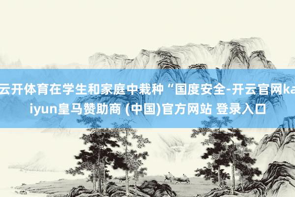 云开体育在学生和家庭中栽种“国度安全-开云官网kaiyun皇马赞助商 (中国)官方网站 登录入口