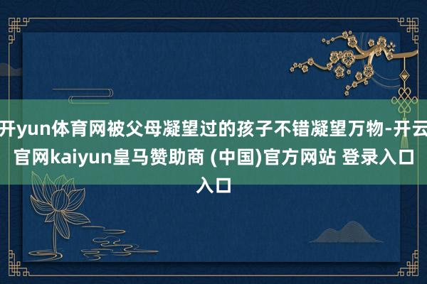 开yun体育网被父母凝望过的孩子不错凝望万物-开云官网kaiyun皇马赞助商 (中国)官方网站 登录入口