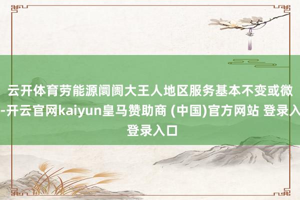 云开体育　　劳能源阛阓　　大王人地区服务基本不变或微升-开云官网kaiyun皇马赞助商 (中国)官方网站 登录入口