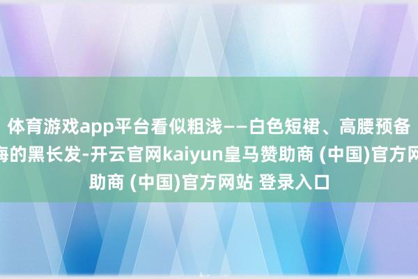 体育游戏app平台看似粗浅——白色短裙、高腰预备、配上都刘海的黑长发-开云官网kaiyun皇马赞助商 (中国)官方网站 登录入口