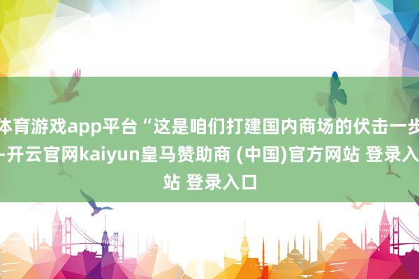 体育游戏app平台“这是咱们打建国内商场的伏击一步”-开云官网kaiyun皇马赞助商 (中国)官方网站 登录入口