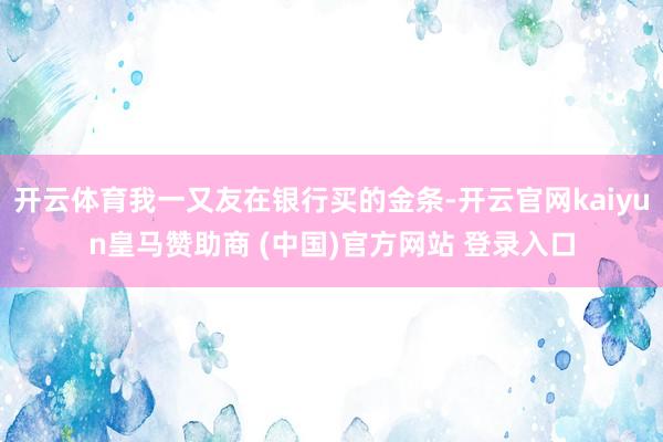 开云体育我一又友在银行买的金条-开云官网kaiyun皇马赞助商 (中国)官方网站 登录入口