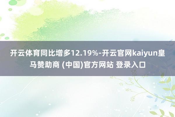 开云体育同比增多12.19%-开云官网kaiyun皇马赞助商 (中国)官方网站 登录入口