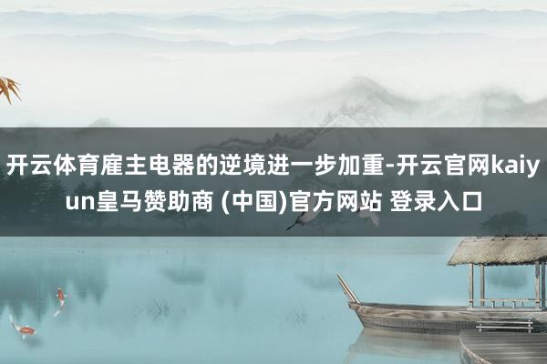 开云体育雇主电器的逆境进一步加重-开云官网kaiyun皇马赞助商 (中国)官方网站 登录入口