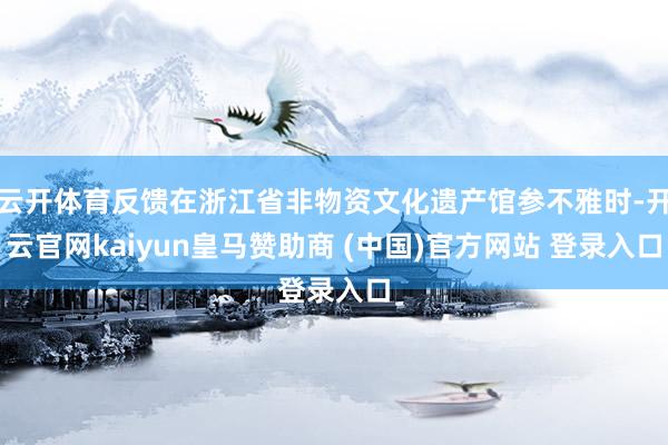 云开体育反馈在浙江省非物资文化遗产馆参不雅时-开云官网kaiyun皇马赞助商 (中国)官方网站 登录入口