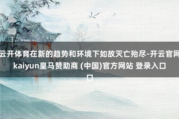 云开体育在新的趋势和环境下如故灭亡殆尽-开云官网kaiyun皇马赞助商 (中国)官方网站 登录入口