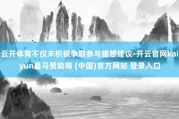 云开体育不仅未积极争取参与臆想磋议-开云官网kaiyun皇马赞助商 (中国)官方网站 登录入口